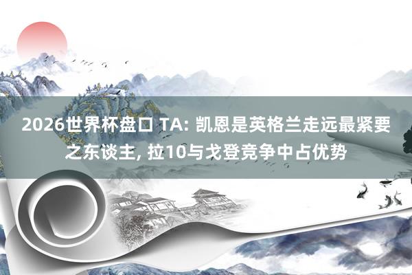 2026世界杯盘口 TA: 凯恩是英格兰走远最紧要之东谈主， 拉10与戈登竞争中占优势