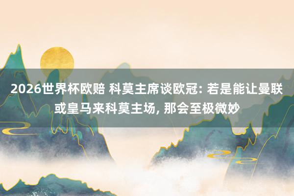 2026世界杯欧赔 科莫主席谈欧冠: 若是能让曼联或皇马来科莫主场， 那会至极微妙