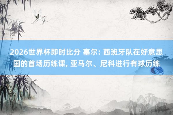 2026世界杯即时比分 塞尔: 西班牙队在好意思国的首场历练课， 亚马尔、尼科进行有球历练