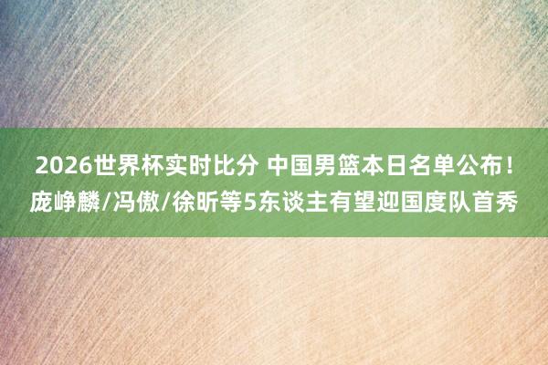2026世界杯实时比分 中国男篮本日名单公布！庞峥麟/冯傲/徐昕等5东谈主有望迎国度队首秀