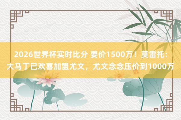 2026世界杯实时比分 要价1500万！莫雷托：大马丁已欢喜加盟尤文，尤文念念压价到1000万