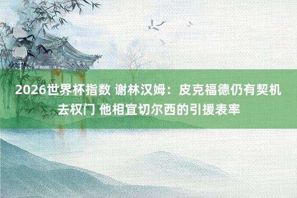 2026世界杯指数 谢林汉姆：皮克福德仍有契机去权门 他相宜切尔西的引援表率