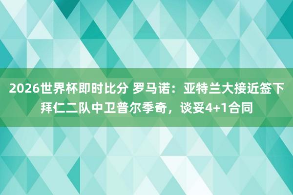 2026世界杯即时比分 罗马诺：亚特兰大接近签下拜仁二队中卫普尔季奇，谈妥4+1合同