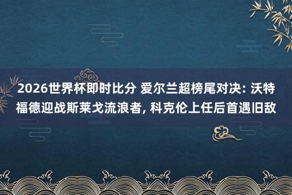 2026世界杯即时比分 爱尔兰超榜尾对决: 沃特福德迎战斯莱戈流浪者， 科克伦上任后首遇旧敌