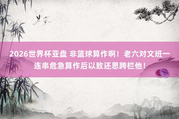 2026世界杯亚盘 非篮球算作啊！老六对文班一连串危急算作后以致还思跨栏他！