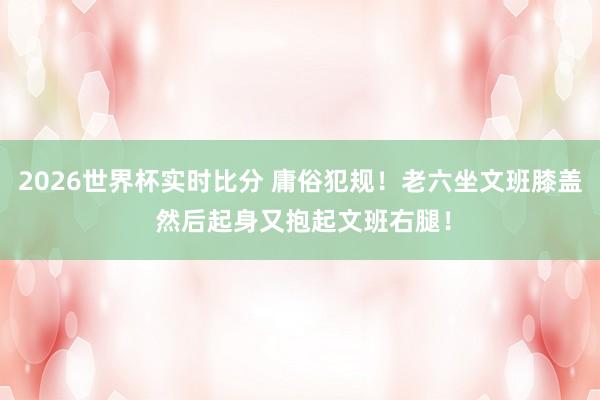 2026世界杯实时比分 庸俗犯规！老六坐文班膝盖 然后起身又抱起文班右腿！
