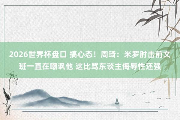 2026世界杯盘口 搞心态！周琦：米罗肘击前文班一直在嘲讽他 这比骂东谈主侮辱性还强