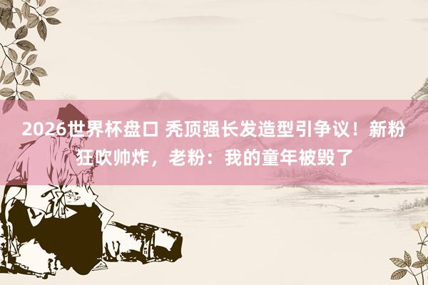 2026世界杯盘口 秃顶强长发造型引争议！新粉狂吹帅炸，老粉：我的童年被毁了
