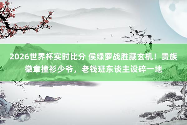 2026世界杯实时比分 侯绿萝战胜藏玄机！贵族徽章撞衫少爷，老钱班东谈主设碎一地