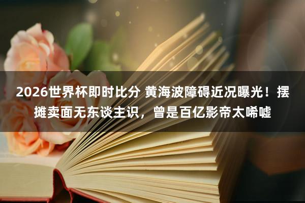 2026世界杯即时比分 黄海波障碍近况曝光！摆摊卖面无东谈主识，曾是百亿影帝太唏嘘