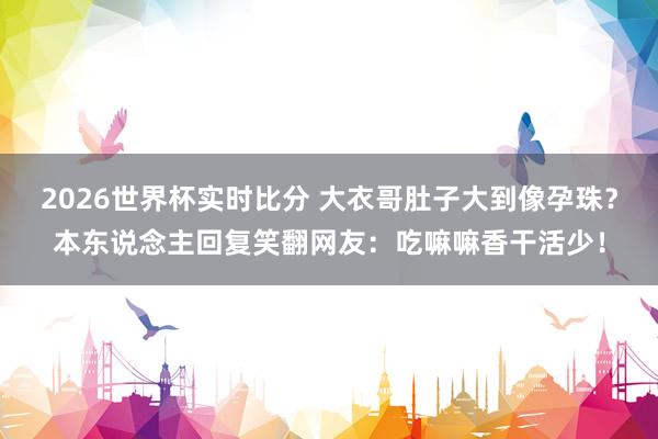 2026世界杯实时比分 大衣哥肚子大到像孕珠？本东说念主回复笑翻网友：吃嘛嘛香干活少！