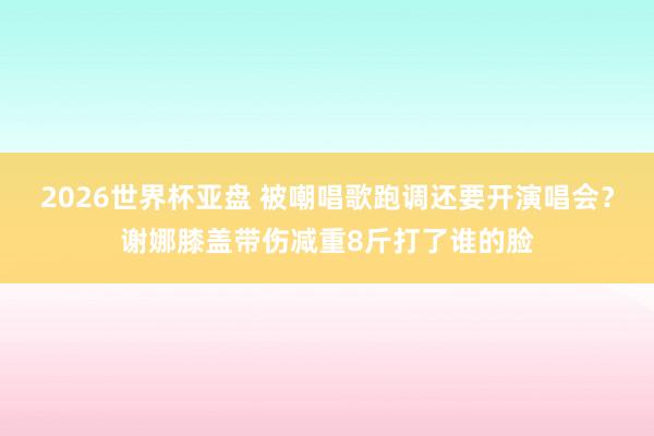 2026世界杯亚盘 被嘲唱歌跑调还要开演唱会？谢娜膝盖带伤减重8斤打了谁的脸