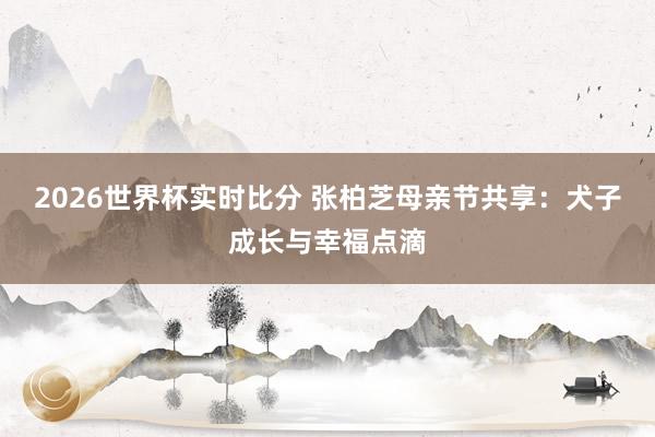 2026世界杯实时比分 张柏芝母亲节共享：犬子成长与幸福点滴