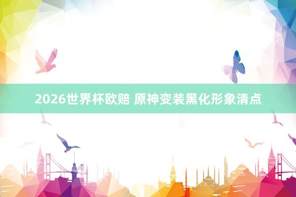 2026世界杯欧赔 原神变装黑化形象清点