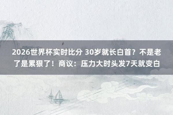 2026世界杯实时比分 30岁就长白首？不是老了是累狠了！商议：压力大时头发7天就变白