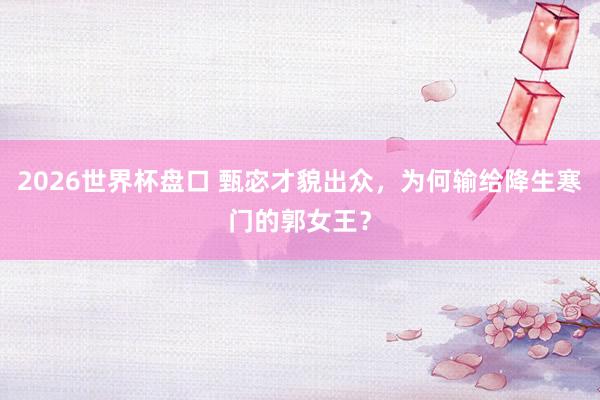 2026世界杯盘口 甄宓才貌出众，为何输给降生寒门的郭女王？