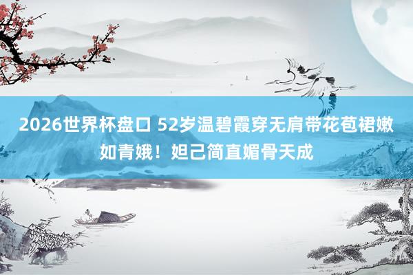 2026世界杯盘口 52岁温碧霞穿无肩带花苞裙嫩如青娥！妲己简直媚骨天成