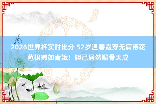 2026世界杯实时比分 52岁温碧霞穿无肩带花苞裙嫩如青娥！妲己居然媚骨天成