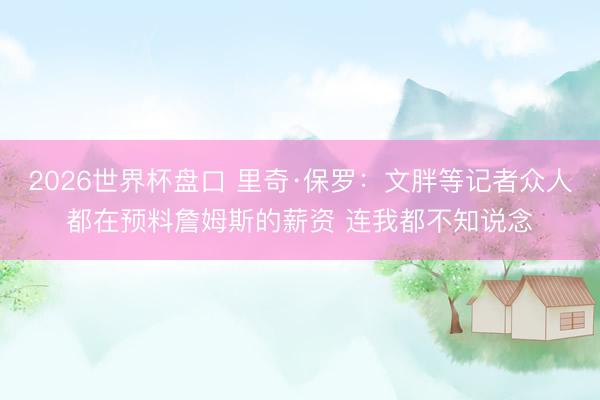 2026世界杯盘口 里奇·保罗：文胖等记者众人都在预料詹姆斯的薪资 连我都不知说念
