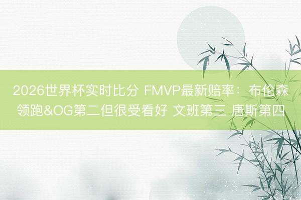 2026世界杯实时比分 FMVP最新赔率:布伦森领跑&OG第二但很受看好 文班第三 唐斯第四