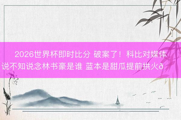 2026世界杯即时比分 破案了！科比对媒体说不知说念林书豪是谁 蓝本是甜瓜提前拱火😂