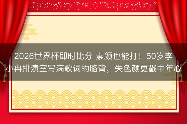 2026世界杯即时比分 素颜也能打！50岁李小冉排演室写满歌词的胳背，失色颜更戳中年心
