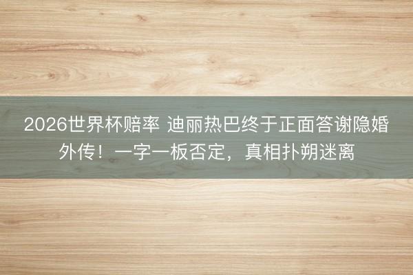 2026世界杯赔率 迪丽热巴终于正面答谢隐婚外传！一字一板否定，真相扑朔迷离