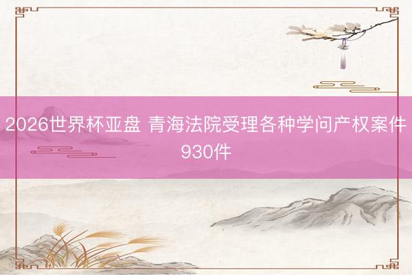 2026世界杯亚盘 青海法院受理各种学问产权案件930件