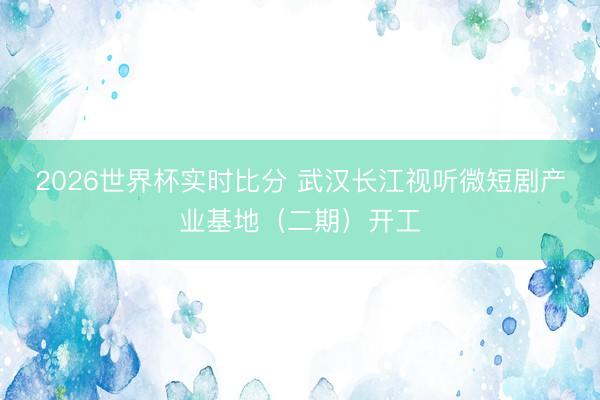 2026世界杯实时比分 武汉长江视听微短剧产业基地（二期）开工