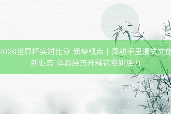 2026世界杯实时比分 新华视点｜深耕千里浸式文旅新业态 体验经济开释花费新活力