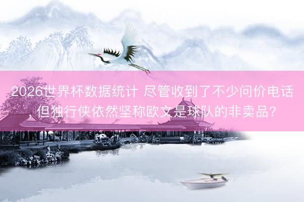 2026世界杯数据统计 尽管收到了不少问价电话, 但独行侠依然坚称欧文是球队的非卖品?