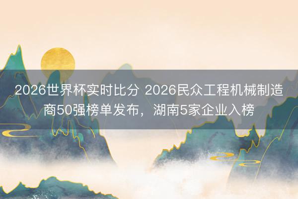 2026世界杯实时比分 2026民众工程机械制造商50强榜单发布,湖南5家企业入榜