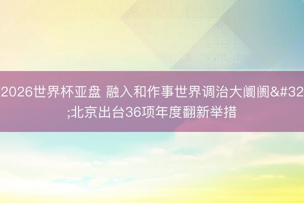 2026世界杯亚盘 融入和作事世界调治大阛阓 北京出台36项年度翻新举措