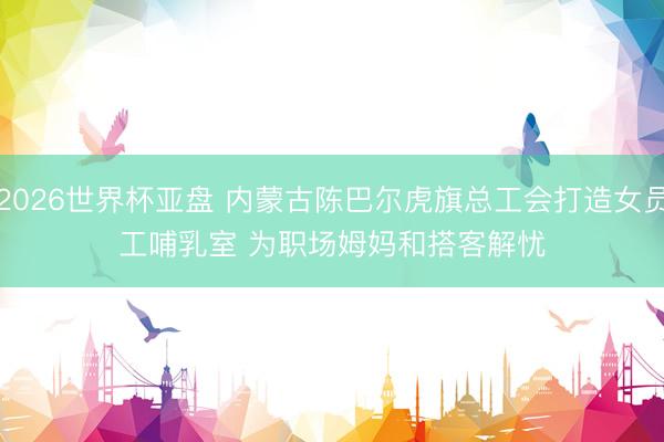2026世界杯亚盘 内蒙古陈巴尔虎旗总工会打造女员工哺乳室 为职场姆妈和搭客解忧