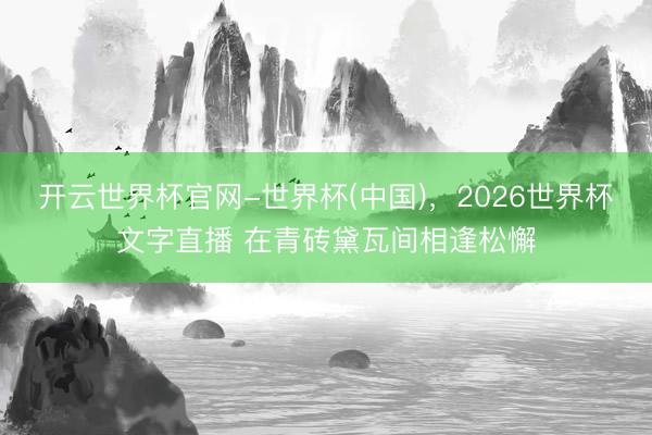开云世界杯官网-世界杯(中国)，2026世界杯文字直播 在青砖黛瓦间相逢松懈