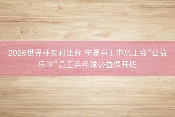 2026世界杯实时比分 宁夏中卫市总工会“公益乐学”员工乒乓球公益课开班