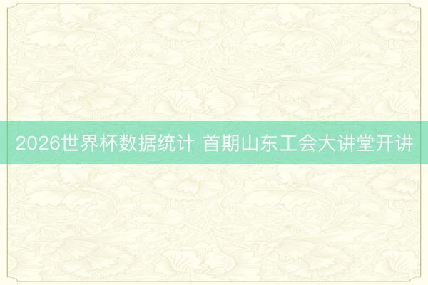 2026世界杯数据统计 首期山东工会大讲堂开讲