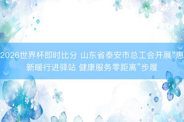 2026世界杯即时比分 山东省泰安市总工会开展“惠新暖行进驿站 健康服务零距离”步履