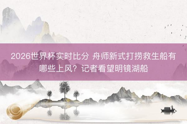 2026世界杯实时比分 舟师新式打捞救生船有哪些上风？记者看望明镜湖船