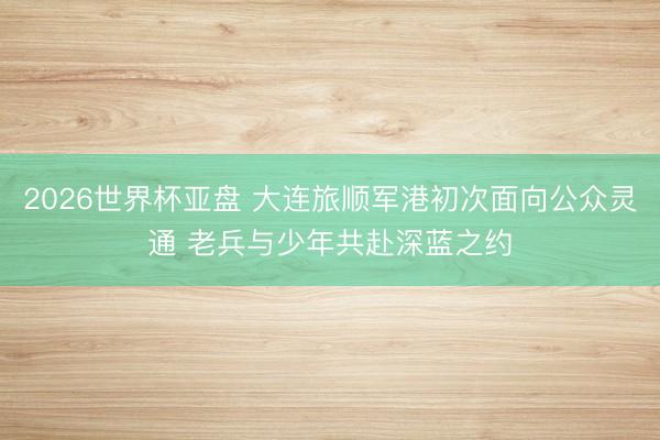2026世界杯亚盘 大连旅顺军港初次面向公众灵通 老兵与少年共赴深蓝之约