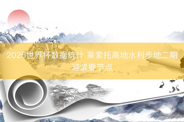 2026世界杯数据统计 莱索托高地水利步地二期迎紧要节点