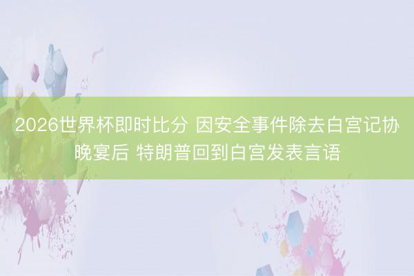 2026世界杯即时比分 因安全事件除去白宫记协晚宴后 特朗普回到白宫发表言语