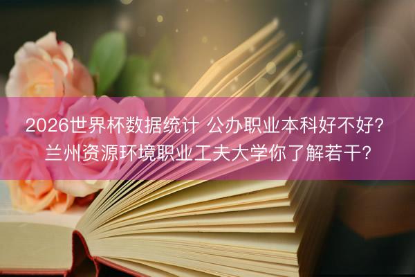 2026世界杯数据统计 公办职业本科好不好? 兰州资源环境职业工夫大学你了解若干?