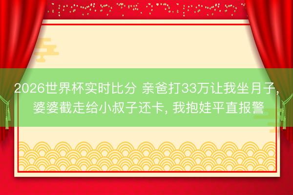 2026世界杯实时比分 亲爸打33万让我坐月子， 婆婆截走给小叔子还卡， 我抱娃平直报警