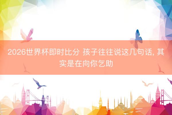 2026世界杯即时比分 孩子往往说这几句话, 其实是在向你乞助