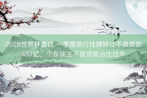 2026世界杯盘口 一季度银行挂牌转让不良贷款487亿，个东谈主不良贷款占比过半