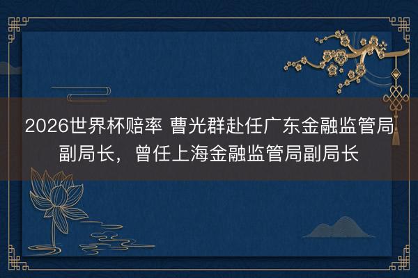 2026世界杯赔率 曹光群赴任广东金融监管局副局长，曾任上海金融监管局副局长