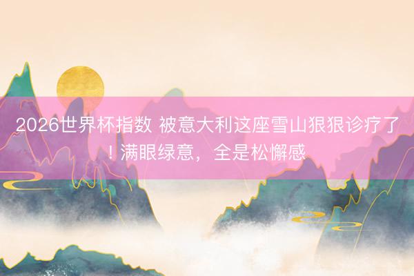 2026世界杯指数 被意大利这座雪山狠狠诊疗了! 满眼绿意，全是松懈感