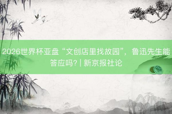 2026世界杯亚盘 “文创店里找故园”,鲁迅先生能答应吗? | 新京报社论