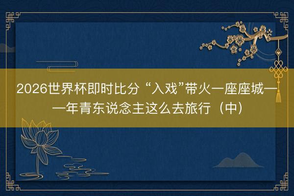 2026世界杯即时比分 “入戏”带火一座座城——年青东说念主这么去旅行（中）